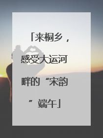 来桐乡，感受大运河畔的“宋韵”端午