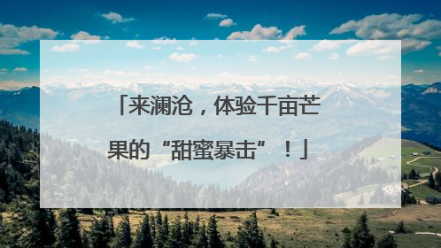 来澜沧，体验千亩芒果的“甜蜜暴击”！