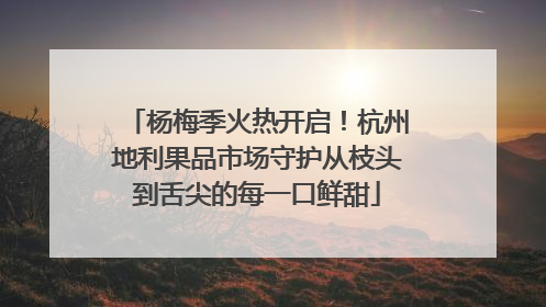 杨梅季火热开启！杭州地利果品市场守护从枝头到舌尖的每一口鲜甜