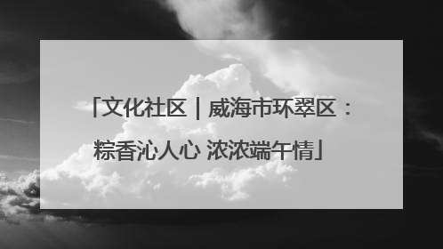 文化社区｜威海市环翠区：粽香沁人心 浓浓端午情