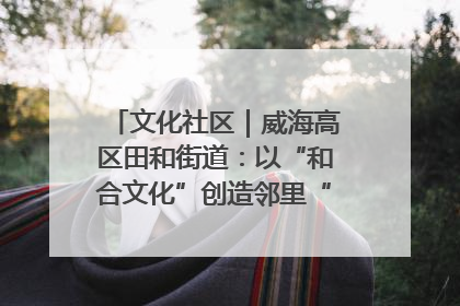 文化社区｜威海高区田和街道：以“和合文化”创造邻里“和合之美”