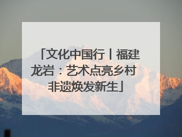 文化中国行丨福建龙岩：艺术点亮乡村 非遗焕发新生