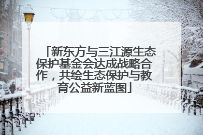 新东方与三江源生态保护基金会达成战略合作，共绘生态保护与教育公益新蓝图