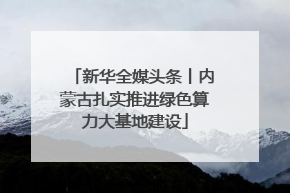 新华全媒头条丨内蒙古扎实推进绿色算力大基地建设