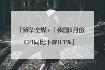 新华全媒+｜我国5月份CPI同比下降0.1%