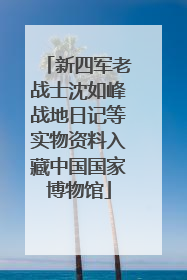 新四军老战士沈如峰战地日记等实物资料入藏中国国家博物馆