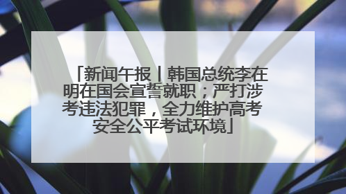新闻午报丨韩国总统李在明在国会宣誓就职；严打涉考违法犯罪，全力维护高考安全公平考试环境