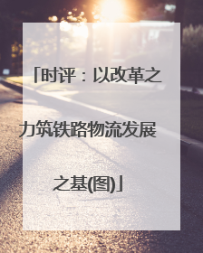 时评：以改革之力筑铁路物流发展之基(图)