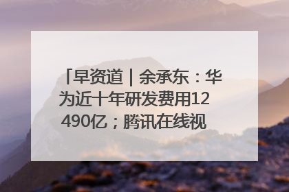 早资道｜余承东：华为近十年研发费用12490亿；腾讯在线视频重大组织调整