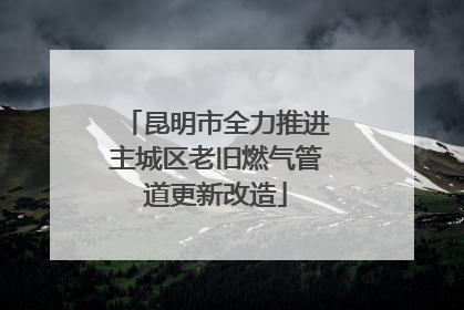 昆明市全力推进主城区老旧燃气管道更新改造