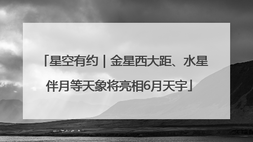 星空有约｜金星西大距、水星伴月等天象将亮相6月天宇