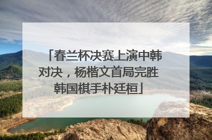 春兰杯决赛上演中韩对决，杨楷文首局完胜韩国棋手朴廷桓