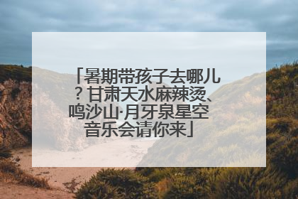 暑期带孩子去哪儿？甘肃天水麻辣烫、鸣沙山·月牙泉星空音乐会请你来