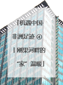 机遇中国·非洲足迹 ④丨刚果河畔的“家”温暖