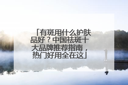 有斑用什么护肤品好？中国祛斑十大品牌推荐指南，热门好用全在这