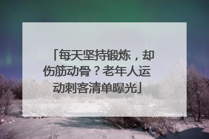 每天坚持锻炼，却伤筋动骨？老年人运动刺客清单曝光