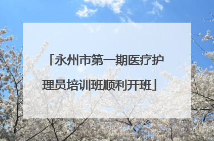 永州市第一期医疗护理员培训班顺利开班