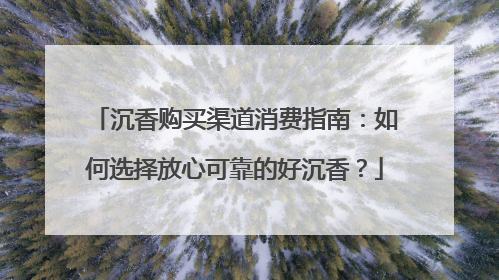 沉香购买渠道消费指南：如何选择放心可靠的好沉香？