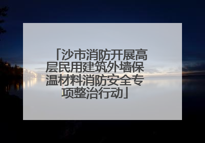 沙市消防开展高层民用建筑外墙保温材料消防安全专项整治行动