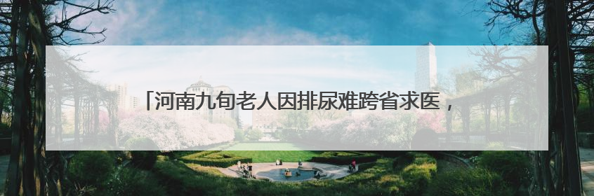 河南九旬老人因排尿难跨省求医，武汉专家勇闯“手术禁区”解难题