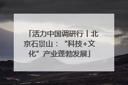 活力中国调研行丨北京石景山：“科技+文化”产业蓬勃发展