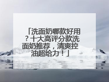 洗面奶哪款好用？十大高评分款洗面奶推荐，清爽控油超给力！