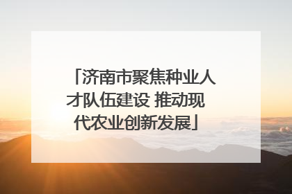 济南市聚焦种业人才队伍建设 推动现代农业创新发展