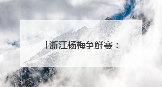 浙江杨梅争鲜赛：谁家最“鲜”？一键@全省来战！