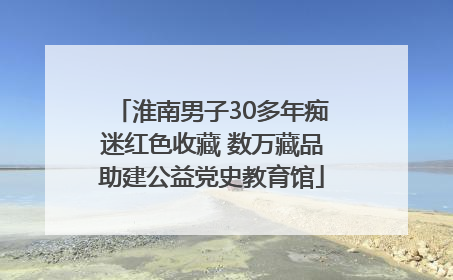 淮南男子30多年痴迷红色收藏 数万藏品助建公益党史教育馆
