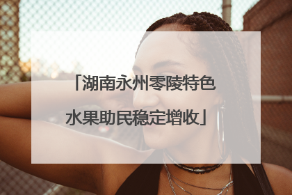 湖南永州零陵特色水果助民稳定增收