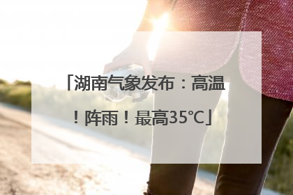 湖南气象发布：高温！阵雨！最高35℃