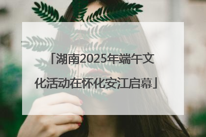 湖南2025年端午文化活动在怀化安江启幕