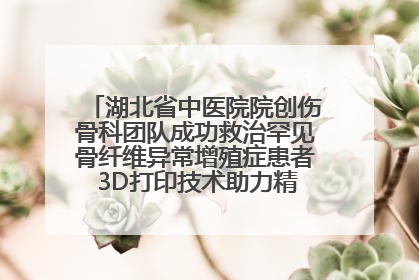 湖北省中医院院创伤骨科团队成功救治罕见骨纤维异常增殖症患者 3D打印技术助力精准矫形手术