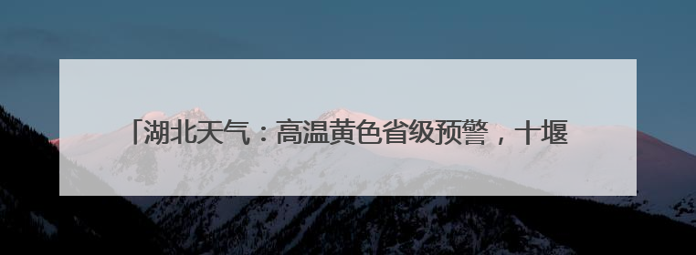湖北天气：高温黄色省级预警，十堰、襄阳、随州、宜昌等地可达39℃