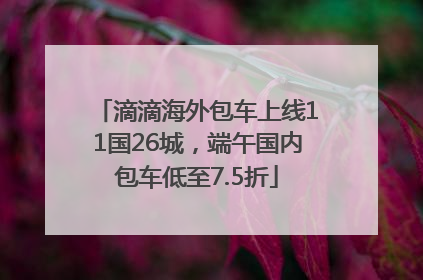 滴滴海外包车上线11国26城，端午国内包车低至7.5折