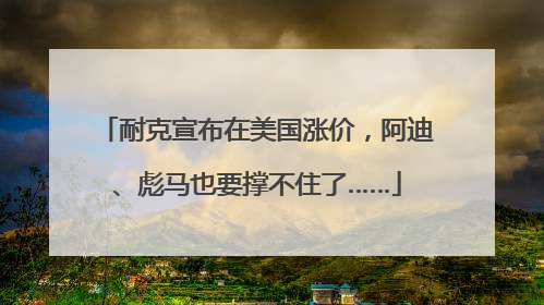 耐克宣布在美国涨价，阿迪、彪马也要撑不住了……