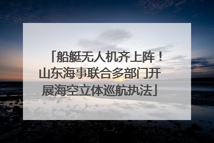 船艇无人机齐上阵！山东海事联合多部门开展海空立体巡航执法