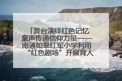 舞台演绎红色记忆 童声传递信仰力量——南通如皋红军小学利用“红色剧场”开展育人实践活动纪实