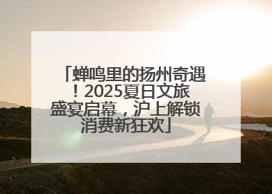 蝉鸣里的扬州奇遇！2025夏日文旅盛宴启幕，沪上解锁消费新狂欢