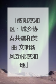 衡阳蒸湘区：城乡协奏共谱和美曲 文明新风劲拂蒸湘地