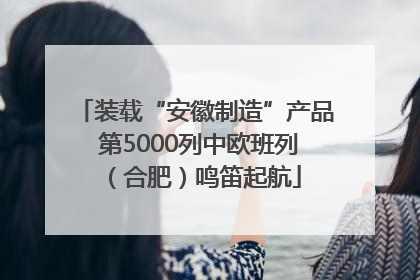 装载“安徽制造”产品 第5000列中欧班列（合肥）鸣笛起航