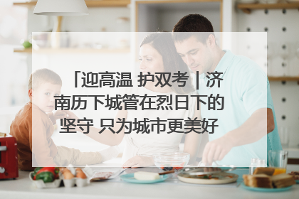 迎高温 护双考｜济南历下城管在烈日下的坚守 只为城市更美好 学子更安心