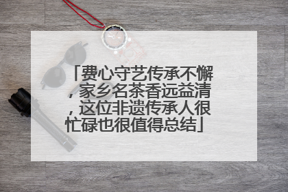费心守艺传承不懈，家乡名茶香远益清，这位非遗传承人很忙碌也很值得总结
