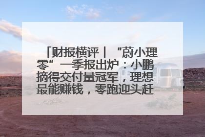 财报横评丨“蔚小理零”一季报出炉：小鹏摘得交付量冠军，理想最能赚钱，零跑迎头赶上，蔚来还在调整