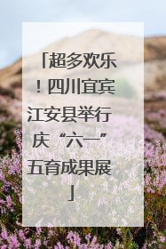 超多欢乐！四川宜宾江安县举行庆“六一”五育成果展