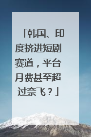 韩国、印度挤进短剧赛道，平台月费甚至超过奈飞？