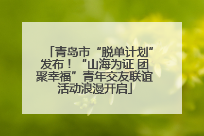 青岛市“脱单计划”发布！“山海为证 团聚幸福”青年交友联谊活动浪漫开启