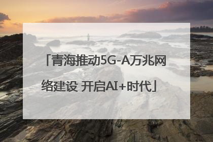 青海推动5G-A万兆网络建设 开启AI+时代