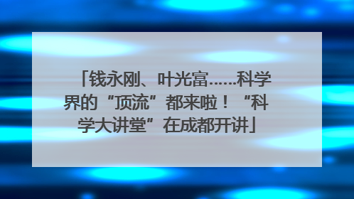 钱永刚、叶光富……科学界的“顶流”都来啦！“科学大讲堂”在成都开讲