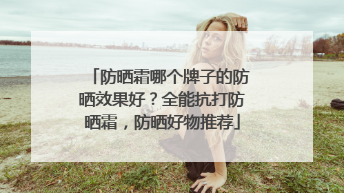 防晒霜哪个牌子的防晒效果好？全能抗打防晒霜，防晒好物推荐